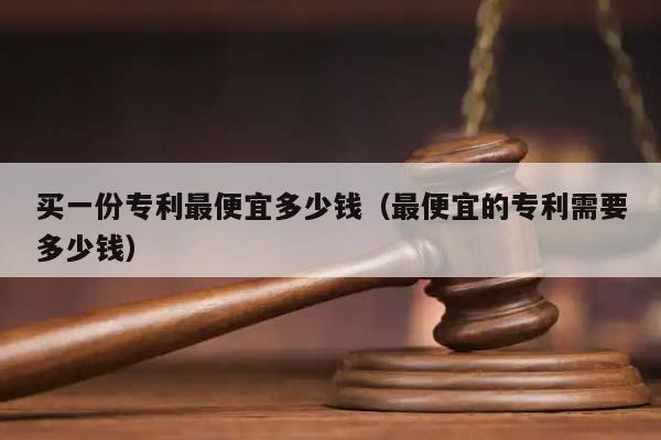 买一份专利最便宜多少钱（最便宜的专利需要多少钱）