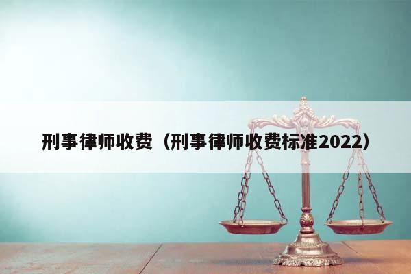 刑事律师收费（刑事律师收费标准2022）