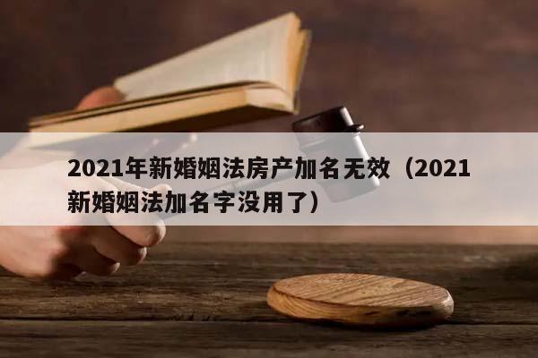 2021年新婚姻法房产加名无效（2021新婚姻法加名字没用了）