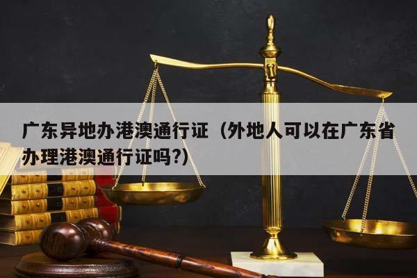 广东异地办港澳通行证（外地人可以在广东省办理港澳通行证吗?）