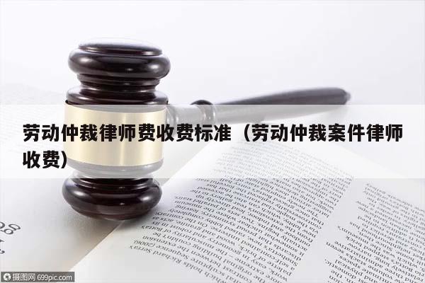 劳动仲裁律师费收费标准（劳动仲裁案件律师收费）