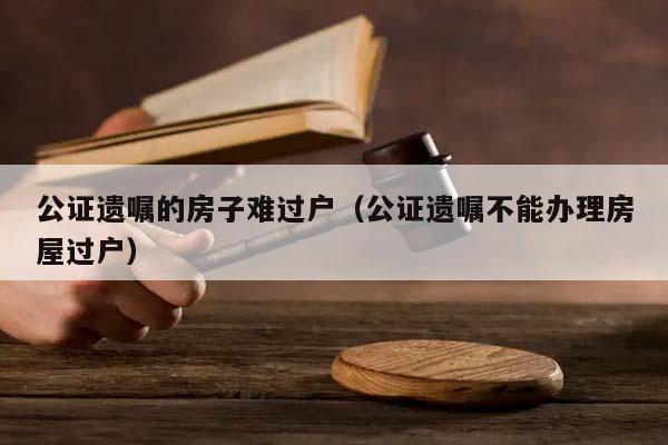 公证遗嘱的房子难过户（公证遗嘱不能办理房屋过户）