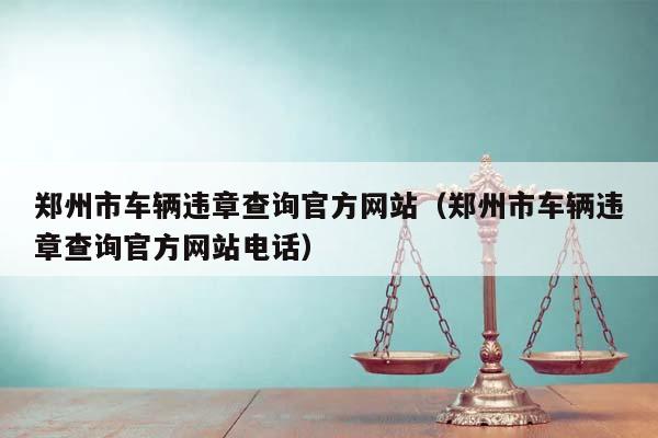 郑州市车辆违章查询官方网站（郑州市车辆违章查询官方网站电话）