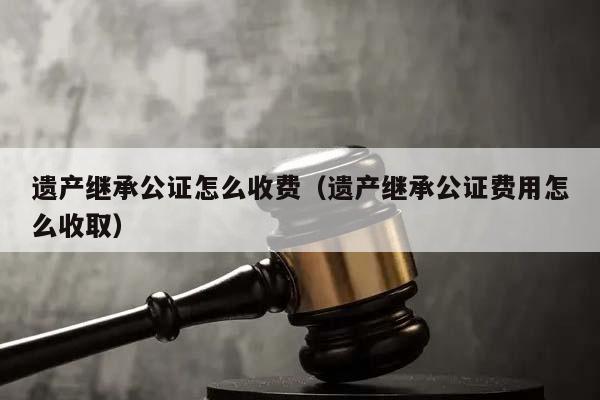 遗产继承公证怎么收费（遗产继承公证费用怎么收取）