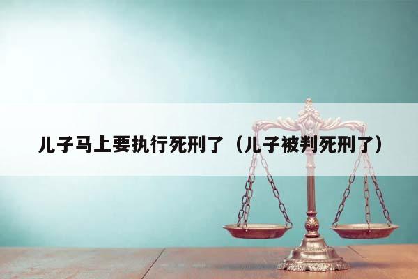 儿子马上要执行死刑了（儿子被判死刑了）