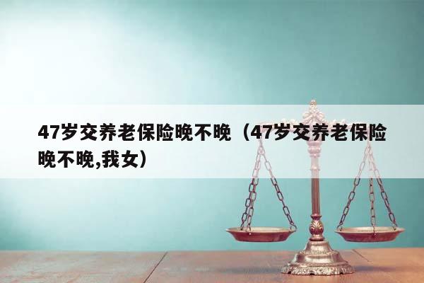 47岁交养老保险晚不晚（47岁交养老保险晚不晚,我女）