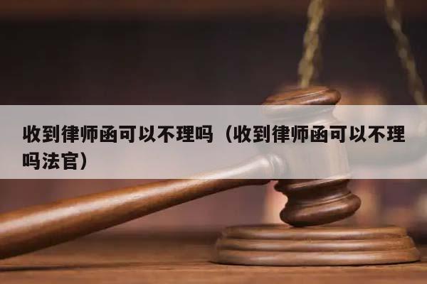 收到律师函可以不理吗（收到律师函可以不理吗法官）