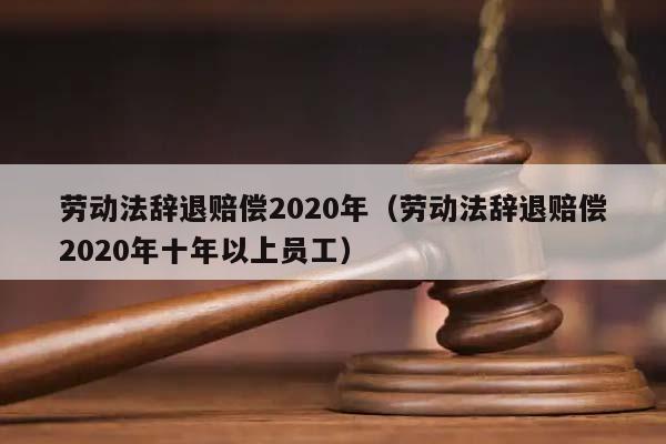 劳动法辞退赔偿2020年（劳动法辞退赔偿2020年十年以上员工）