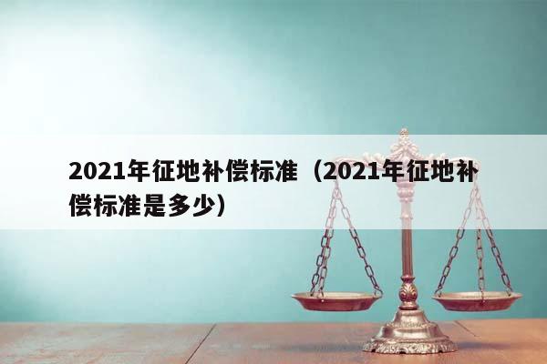 2021年征地补偿标准（2021年征地补偿标准是多少）