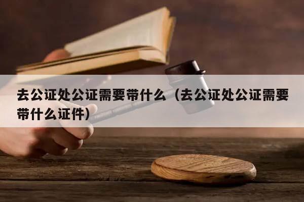 去公证处公证需要带什么（去公证处公证需要带什么证件）