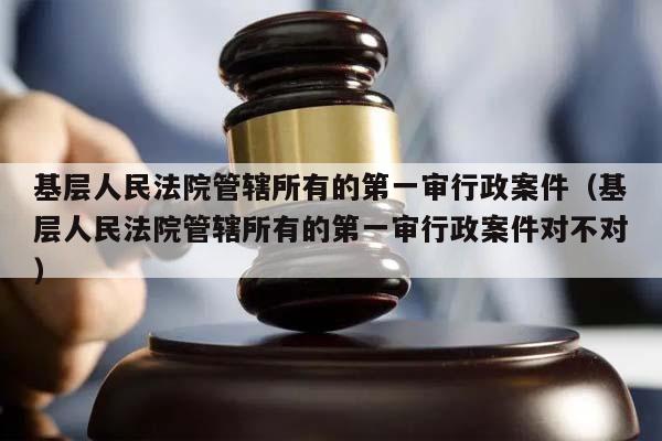 基层人民法院管辖所有的第一审行政案件（基层人民法院管辖所有的第一审行政案件对不对）