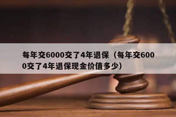 每年交6000交了4年退保（每年交6000交了4年退保现金价值多少）