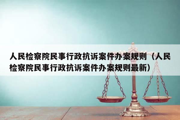 人民检察院民事行政抗诉案件办案规则（人民检察院民事行政抗诉案件办案规则最新）