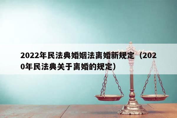 2022年民法典婚姻法离婚新规定（2020年民法典关于离婚的规定）