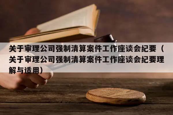 关于审理公司强制清算案件工作座谈会纪要（关于审理公司强制清算案件工作座谈会纪要理解与适用）