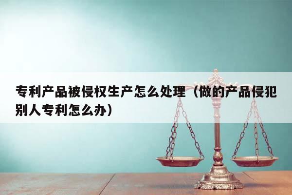 专利产品被侵权生产怎么处理（做的产品侵犯别人专利怎么办）