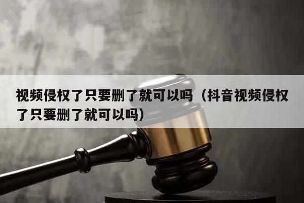 视频侵权了只要删了就可以吗（抖音视频侵权了只要删了就可以吗）