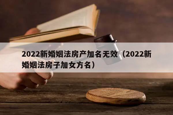 2022新婚姻法房产加名无效（2022新婚姻法房子加女方名）