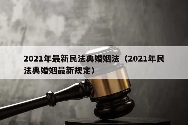 2021年最新民法典婚姻法（2021年民法典婚姻最新规定）