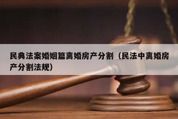 民典法案婚姻篇离婚房产分割（民法中离婚房产分割法规）