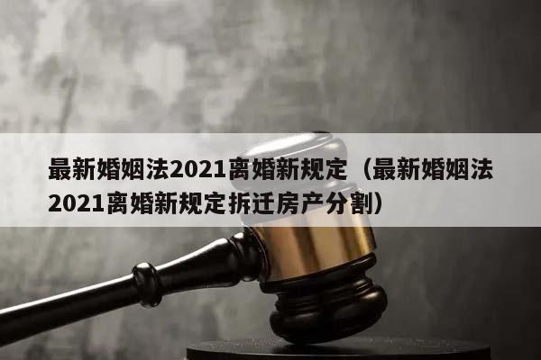 最新婚姻法2021离婚新规定（最新婚姻法2021离婚新规定拆迁房产分割）