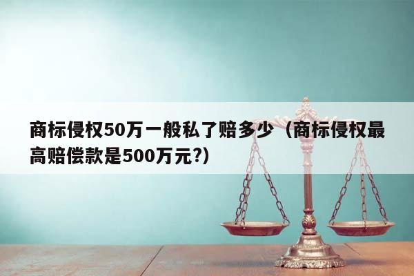 商标侵权50万一般私了赔多少（商标侵权最高赔偿款是500万元?）