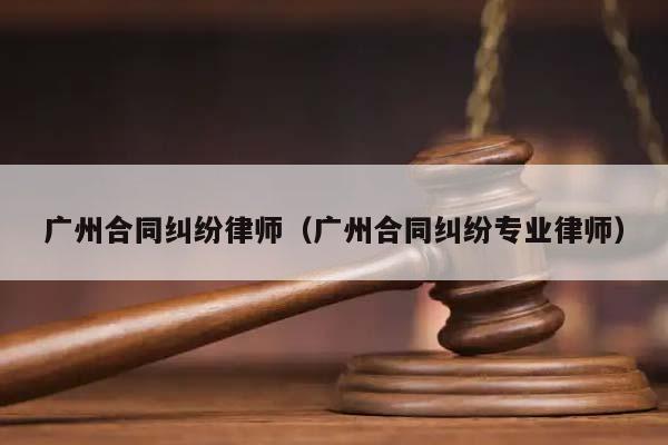 广州合同纠纷律师（广州合同纠纷专业律师）