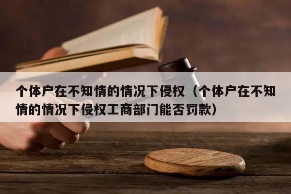 个体户在不知情的情况下侵权（个体户在不知情的情况下侵权工商部门能否罚款）