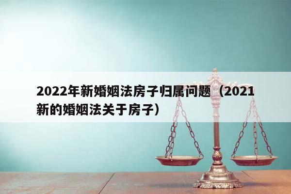 2022年新婚姻法房子归属问题（2021新的婚姻法关于房子）