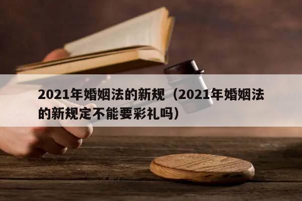 2021年婚姻法的新规（2021年婚姻法的新规定不能要彩礼吗）