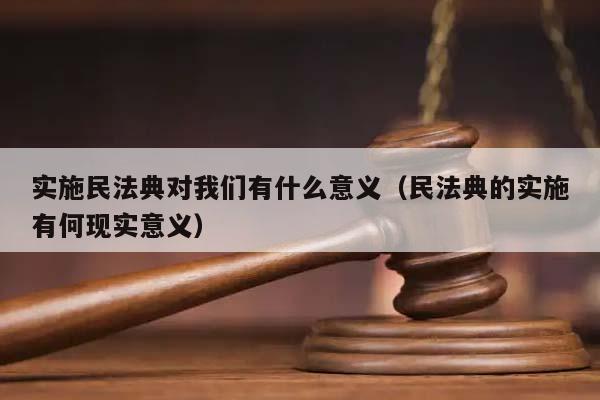 实施民法典对我们有什么意义（民法典的实施有何现实意义）