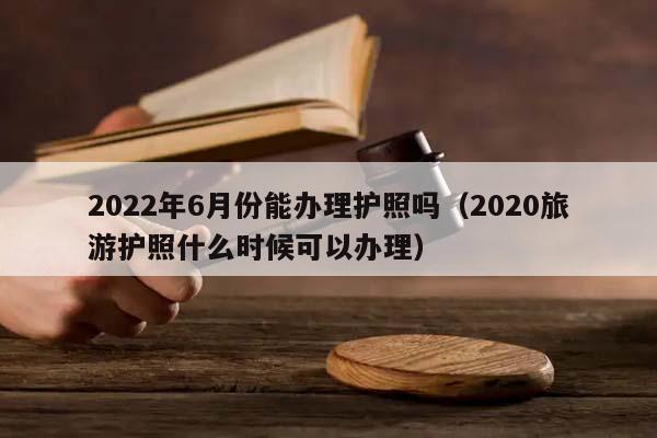 2022年6月份能办理护照吗（2020旅游护照什么时候可以办理）