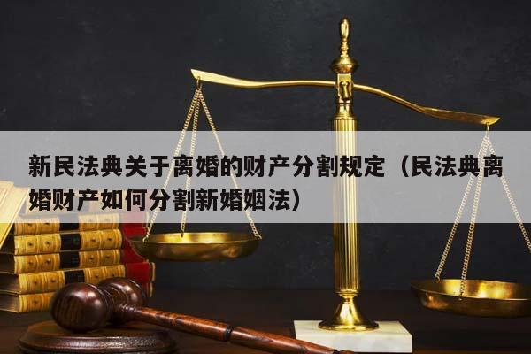 新民法典关于离婚的财产分割规定（民法典离婚财产如何分割新婚姻法）