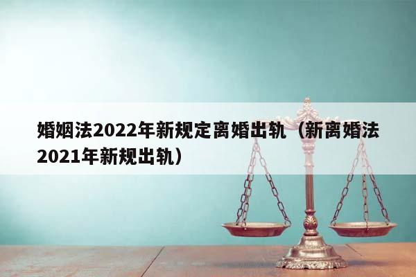 婚姻法2022年新规定离婚出轨（新离婚法2021年新规出轨）