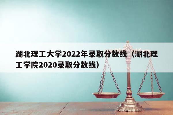 湖北理工大学2022年录取分数线（湖北理工学院2020录取分数线）