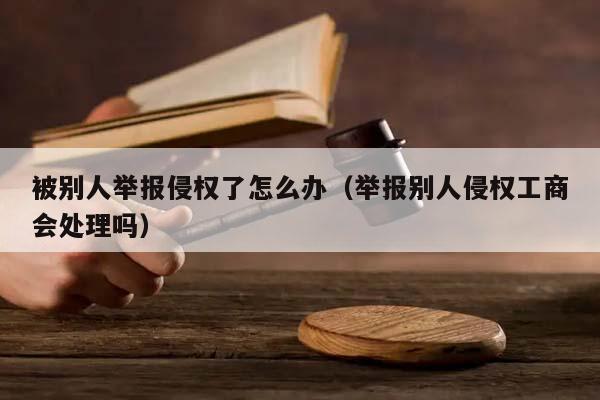 被别人举报侵权了怎么办（举报别人侵权工商会处理吗）