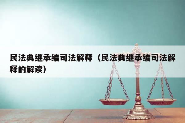 民法典继承编司法解释（民法典继承编司法解释的解读）