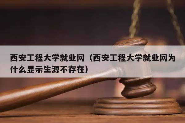 西安工程大学就业网（西安工程大学就业网为什么显示生源不存在）