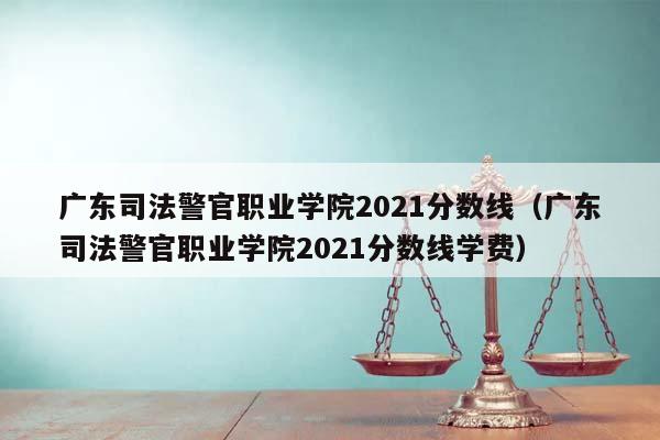 广东司法警官职业学院2021分数线（广东司法警官职业学院2021分数线学费）