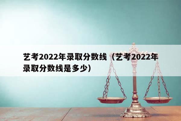 艺考2022年录取分数线（艺考2022年录取分数线是多少）