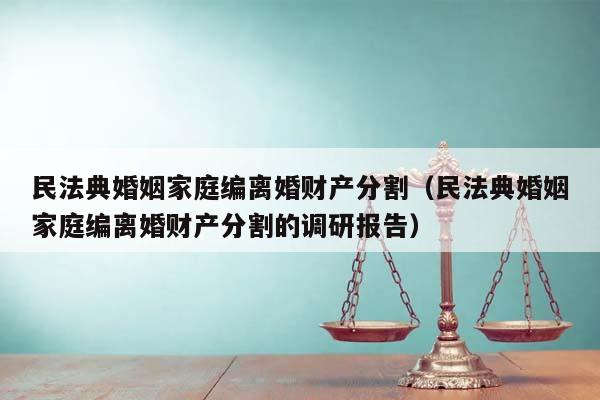 民法典婚姻家庭编离婚财产分割（民法典婚姻家庭编离婚财产分割的调研报告）