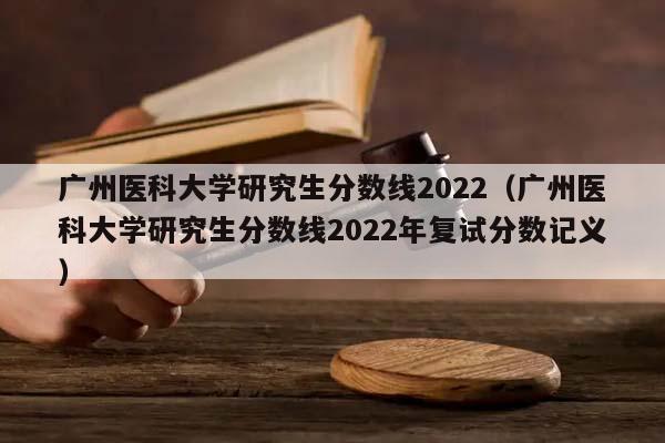 广州医科大学研究生分数线2022（广州医科大学研究生分数线2022年复试分数记义）