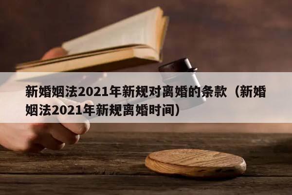 新婚姻法2021年新规对离婚的条款（新婚姻法2021年新规离婚时间）