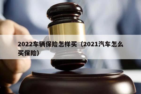 2022车辆保险怎样买（2021汽车怎么买保险）