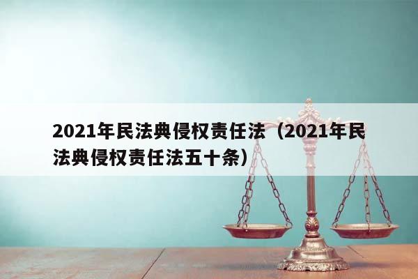 2021年民法典侵权责任法（2021年民法典侵权责任法五十条）