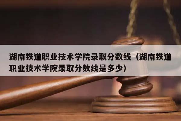 湖南铁道职业技术学院录取分数线（湖南铁道职业技术学院录取分数线是多少）