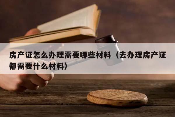 房产证怎么办理需要哪些材料（去办理房产证都需要什么材料）