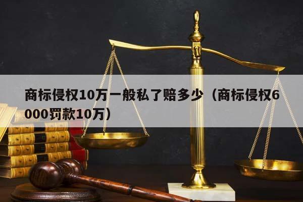 商标侵权10万一般私了赔多少（商标侵权6000罚款10万）