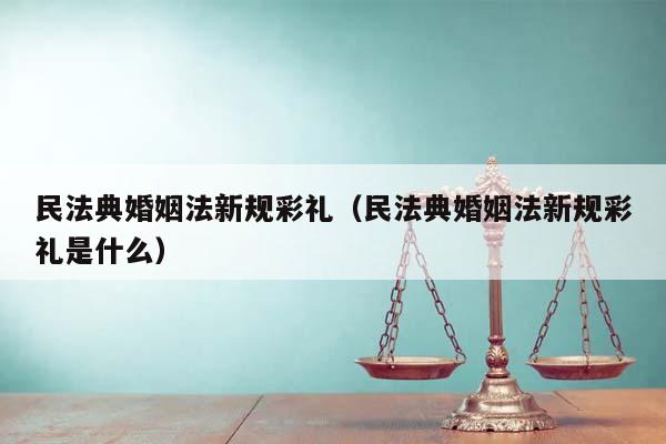 民法典婚姻法新规彩礼（民法典婚姻法新规彩礼是什么）