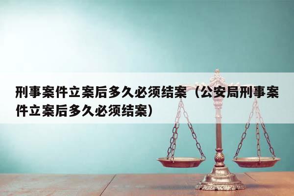 刑事案件立案后多久必须结案（公安局刑事案件立案后多久必须结案）